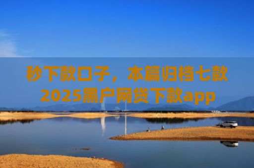 秒下款口子，本篇归档七款2025黑户网贷下款app