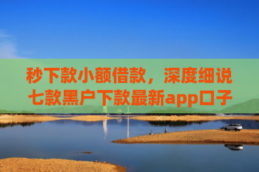 秒下款小额借款，深度细说七款黑户下款最新app口子