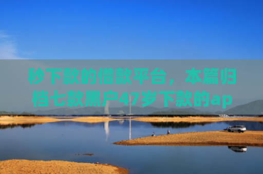秒下款的借款平台，本篇归档七款黑户47岁下款的app