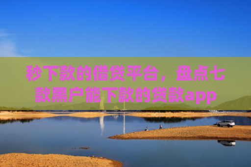 秒下款的借贷平台，盘点七款黑户能下款的贷款app