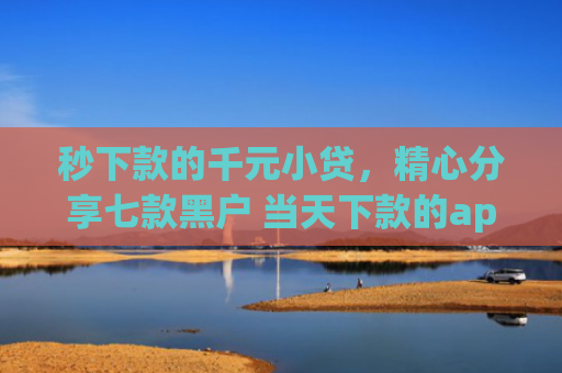 秒下款的千元小贷，精心分享七款黑户 当天下款的app