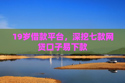 19岁借款平台，深挖七款网贷口子易下款