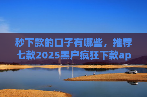 秒下款的口子有哪些，推荐七款2025黑户疯狂下款app口子