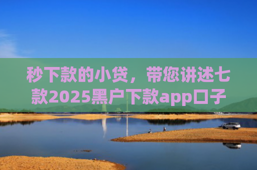 秒下款的小贷，带您讲述七款2025黑户下款app口子