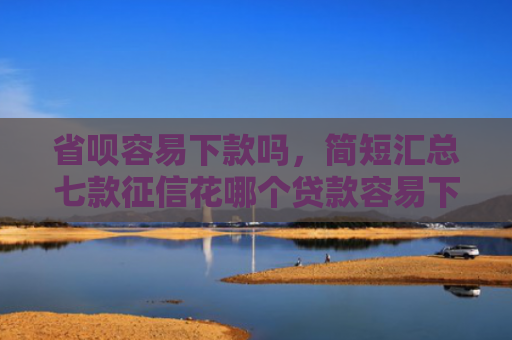 省呗容易下款吗，简短汇总七款征信花哪个贷款容易下款