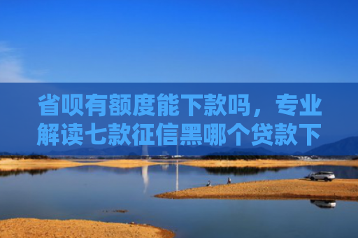 省呗有额度能下款吗，专业解读七款征信黑哪个贷款下款快些