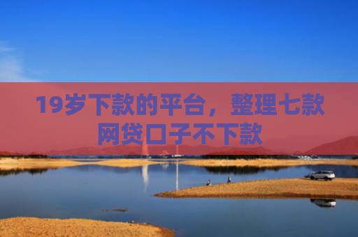 19岁下款的平台，整理七款网贷口子不下款