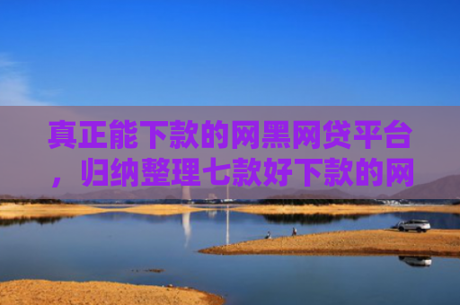 真正能下款的网黑网贷平台，归纳整理七款好下款的网贷口子大全