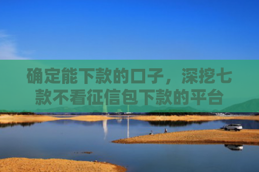 确定能下款的口子，深挖七款不看征信包下款的平台
