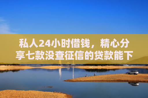 私人24小时借钱，精心分享七款没查征信的贷款能下款吗