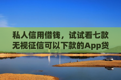 私人信用借钱，试试看七款无视征信可以下款的App贷款