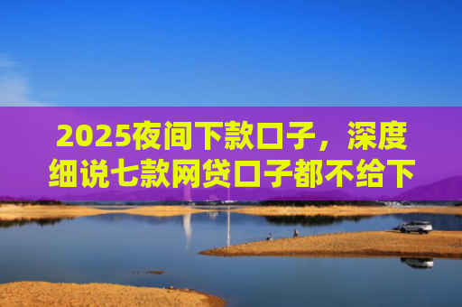 2025夜间下款口子，深度细说七款网贷口子都不给下款了
