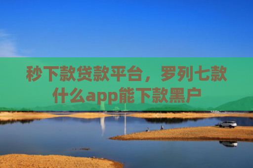 秒下款贷款平台，罗列七款什么app能下款黑户