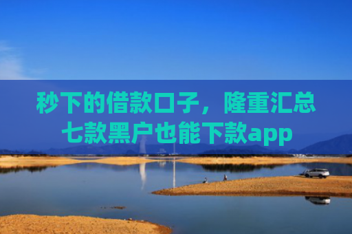 秒下的借款口子，隆重汇总七款黑户也能下款app