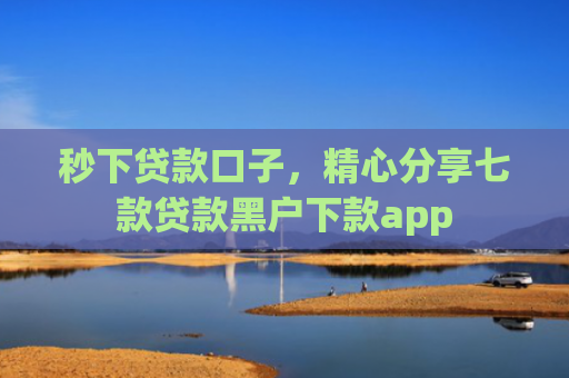 秒下贷款口子，精心分享七款贷款黑户下款app