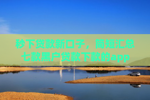 秒下贷款新口子，简短汇总七款黑户贷款下款的app