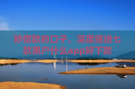 秒借款的口子，深度细说七款黑户什么app好下款