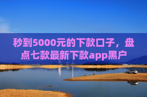 秒到5000元的下款口子，盘点七款最新下款app黑户