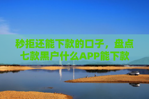 秒拒还能下款的口子，盘点七款黑户什么APP能下款