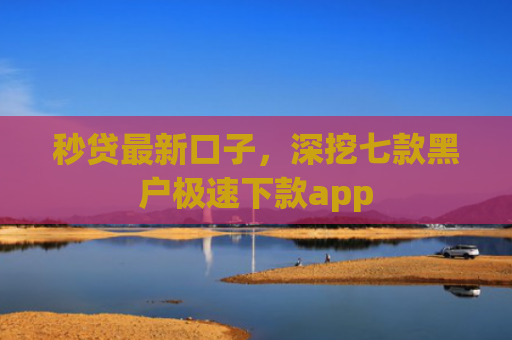 秒贷最新口子，深挖七款黑户极速下款app