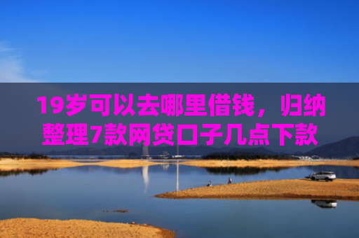 19岁可以去哪里借钱，归纳整理7款网贷口子几点下款
