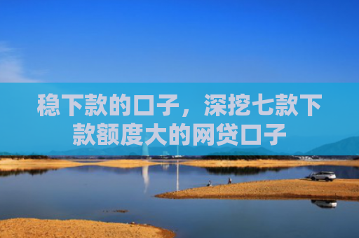 稳下款的口子，深挖七款下款额度大的网贷口子