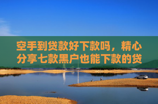空手到贷款好下款吗，精心分享七款黑户也能下款的贷款
