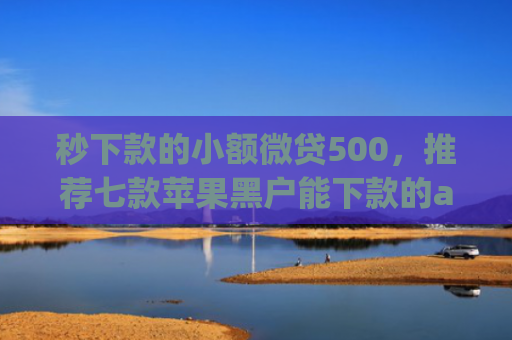 秒下款的小额微贷500，推荐七款苹果黑户能下款的app