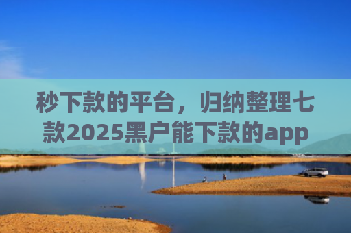 秒下款的平台，归纳整理七款2025黑户能下款的app