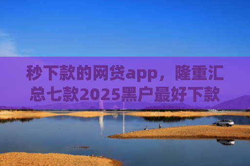 秒下款的网贷app，隆重汇总七款2025黑户最好下款的app