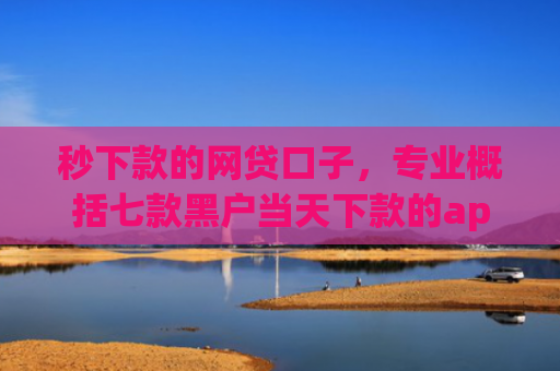 秒下款的网贷口子，专业概括七款黑户当天下款的app