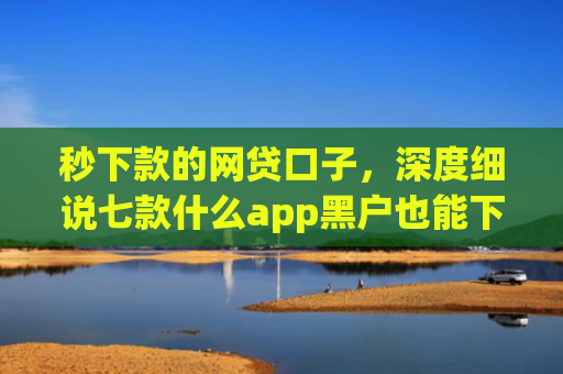 秒下款的网贷口子，深度细说七款什么app黑户也能下款