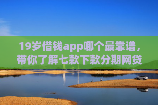 19岁借钱app哪个最靠谱，带你了解七款下款分期网贷口子