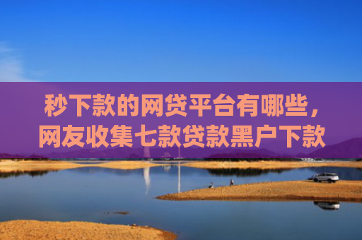 秒下款的网贷平台有哪些，网友收集七款贷款黑户下款口子app