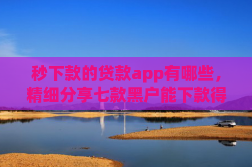 秒下款的贷款app有哪些，精细分享七款黑户能下款得app