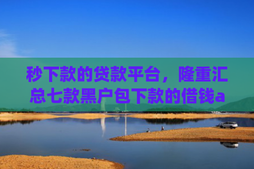 秒下款的贷款平台，隆重汇总七款黑户包下款的借钱app