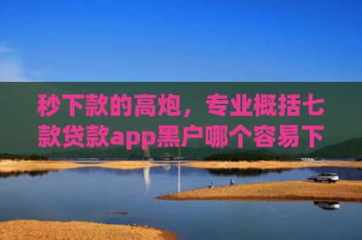 秒下款的高炮，专业概括七款贷款app黑户哪个容易下款