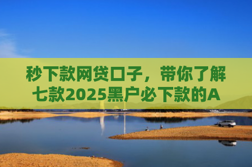秒下款网贷口子，带你了解七款2025黑户必下款的APP