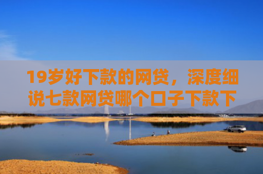 19岁好下款的网贷，深度细说七款网贷哪个口子下款下款快