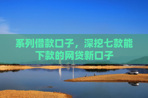 系列借款口子，深挖七款能下款的网贷新口子