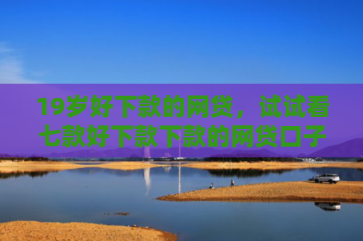 19岁好下款的网贷，试试看七款好下款下款的网贷口子