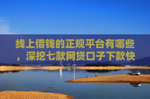 线上借钱的正规平台有哪些，深挖七款网贷口子下款快容易