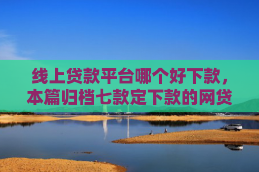 线上贷款平台哪个好下款，本篇归档七款定下款的网贷口子