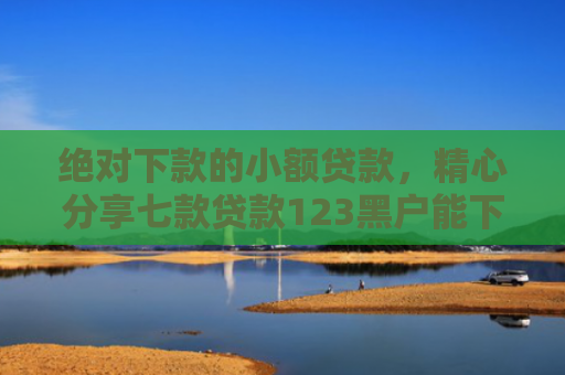 绝对下款的小额贷款，精心分享七款贷款123黑户能下款