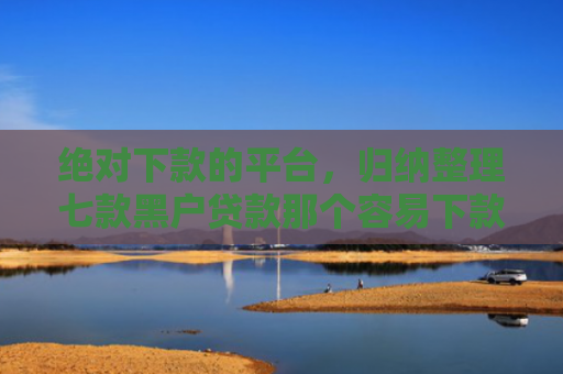 绝对下款的平台，归纳整理七款黑户贷款那个容易下款