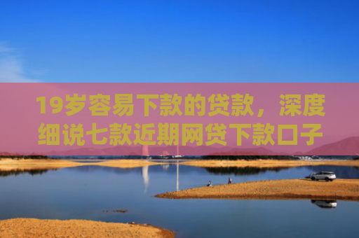 19岁容易下款的贷款，深度细说七款近期网贷下款口子