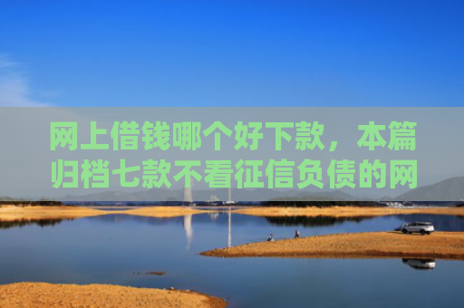 网上借钱哪个好下款，本篇归档七款不看征信负债的网贷百分百下款
