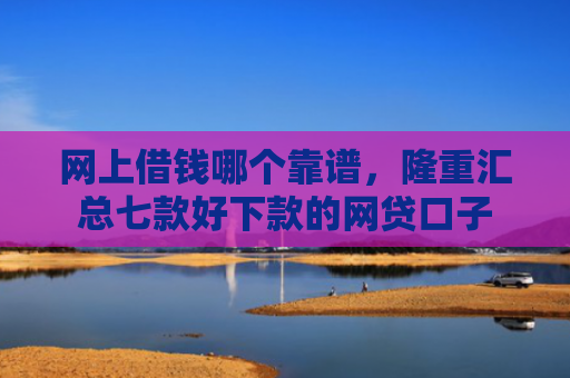 网上借钱哪个靠谱，隆重汇总七款好下款的网贷口子