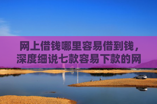网上借钱哪里容易借到钱，深度细说七款容易下款的网贷口子