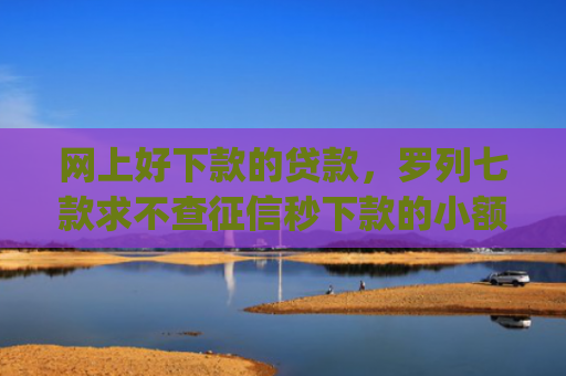 网上好下款的贷款，罗列七款求不查征信秒下款的小额贷款app